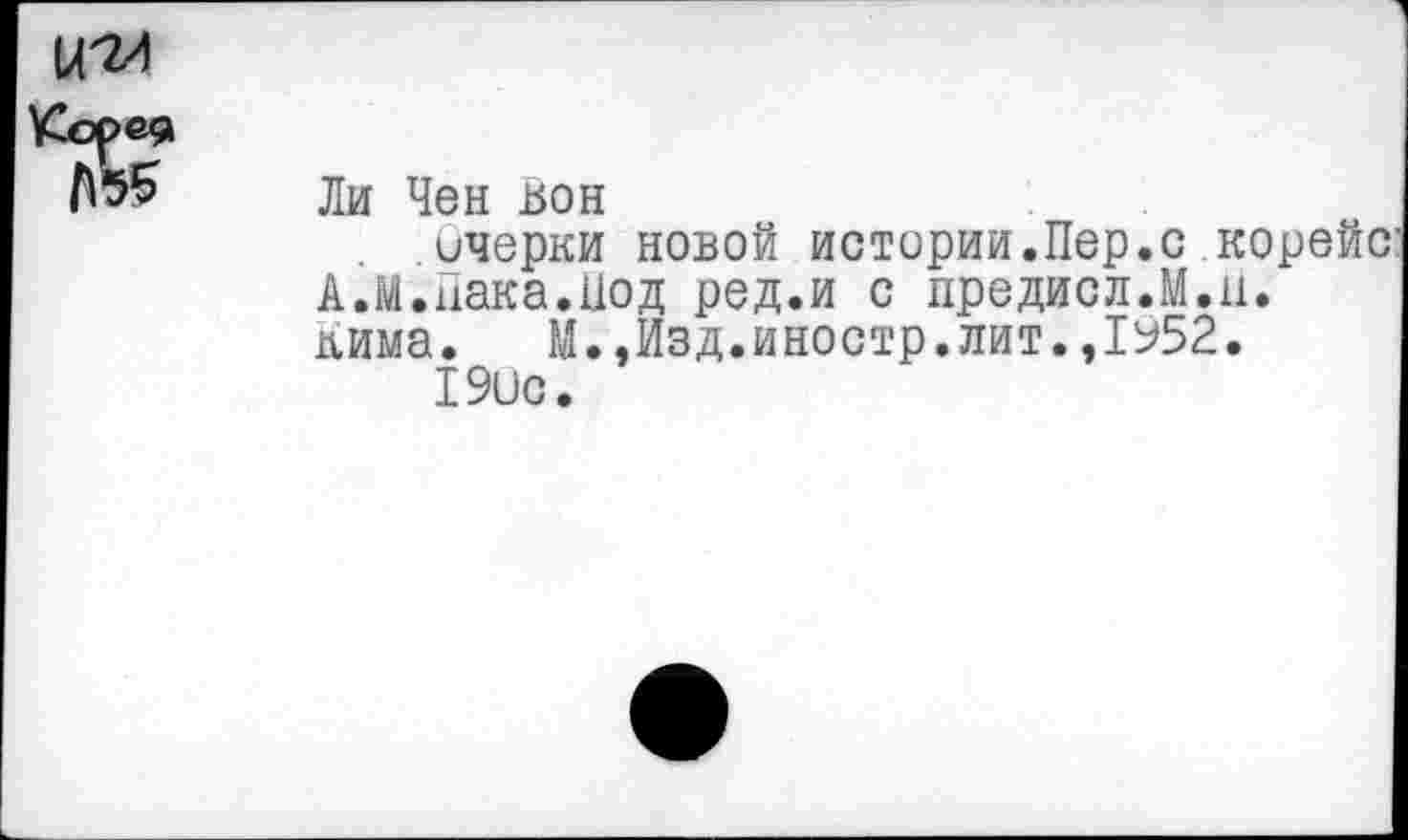 ﻿Ли Чен вон
очерки новой истории.Пер.с корейс А.М.Пака.Под ред.и с предисл.М.ц. кима. М.,Изд.иностр.лит.,1952.
190с.